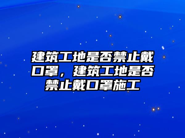 建筑工地是否禁止戴口罩，建筑工地是否禁止戴口罩施工