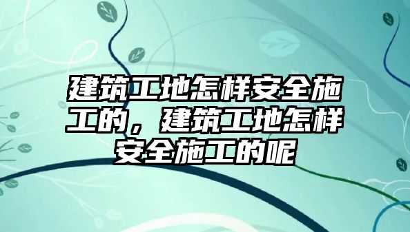 建筑工地怎樣安全施工的，建筑工地怎樣安全施工的呢