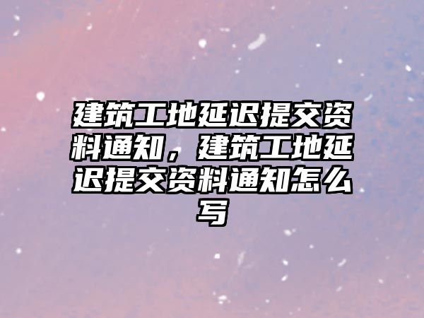 建筑工地延遲提交資料通知，建筑工地延遲提交資料通知怎么寫