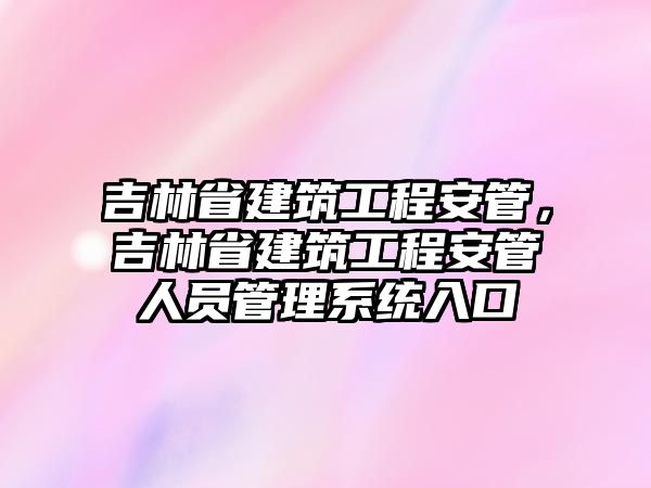 吉林省建筑工程安管，吉林省建筑工程安管人員管理系統(tǒng)入口