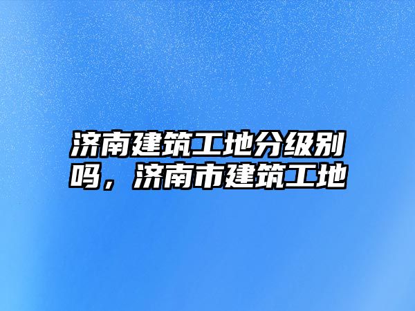 濟南建筑工地分級別嗎，濟南市建筑工地