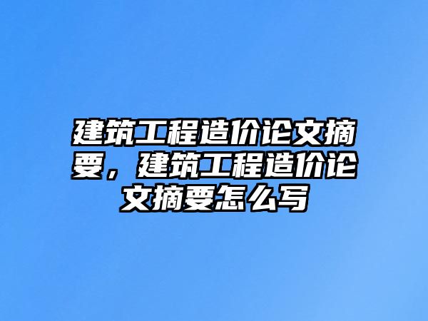 建筑工程造價論文摘要，建筑工程造價論文摘要怎么寫