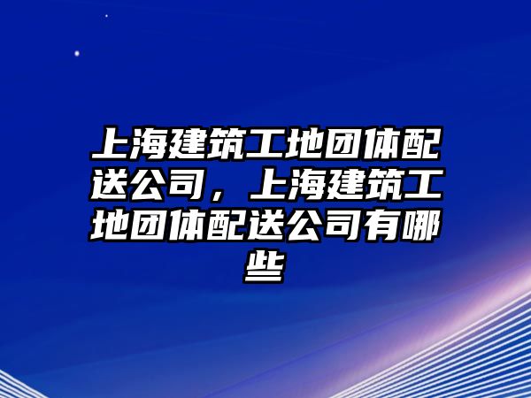 上海建筑工地團體配送公司，上海建筑工地團體配送公司有哪些