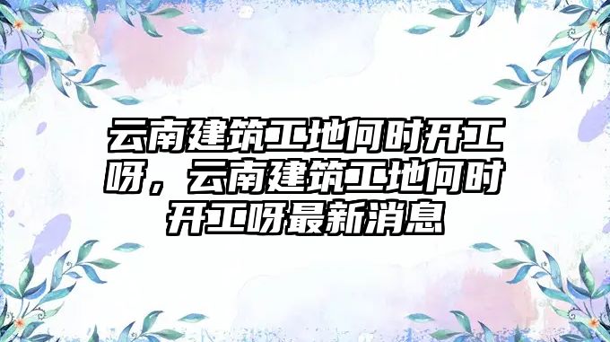 云南建筑工地何時(shí)開工呀，云南建筑工地何時(shí)開工呀最新消息