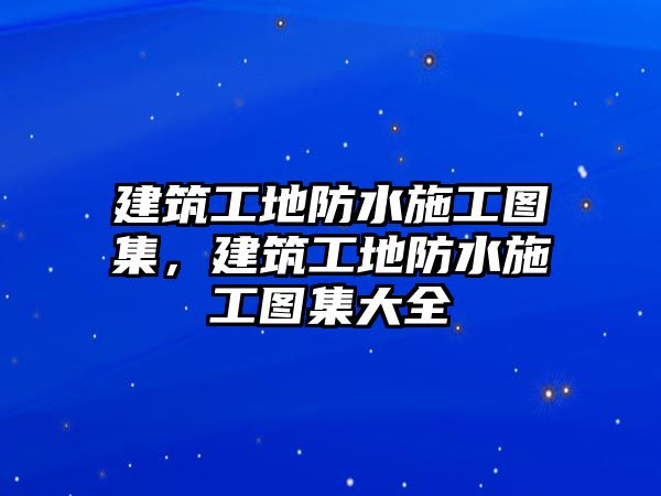 建筑工地防水施工圖集，建筑工地防水施工圖集大全