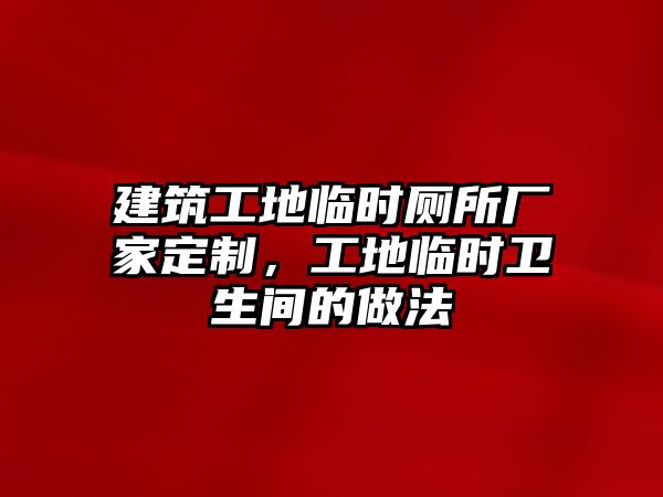 建筑工地臨時(shí)廁所廠家定制，工地臨時(shí)衛(wèi)生間的做法