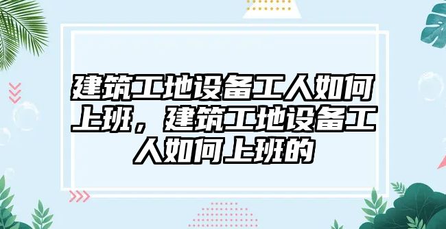 建筑工地設(shè)備工人如何上班，建筑工地設(shè)備工人如何上班的