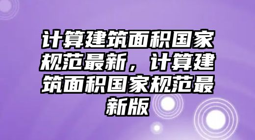 計算建筑面積國家規(guī)范最新，計算建筑面積國家規(guī)范最新版