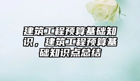 建筑工程預算基礎知識，建筑工程預算基礎知識點總結