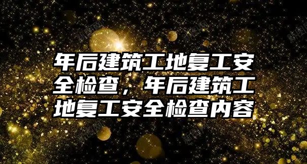 年后建筑工地復工安全檢查，年后建筑工地復工安全檢查內(nèi)容