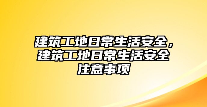 建筑工地日常生活安全，建筑工地日常生活安全注意事項(xiàng)