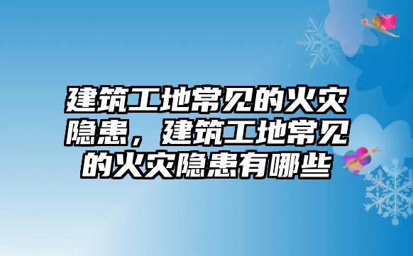 建筑工地常見的火災(zāi)隱患，建筑工地常見的火災(zāi)隱患有哪些