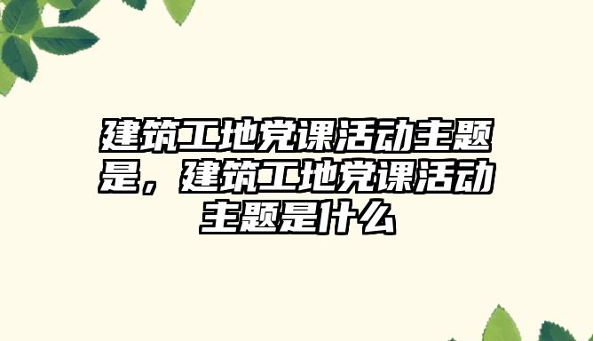 建筑工地黨課活動主題是，建筑工地黨課活動主題是什么