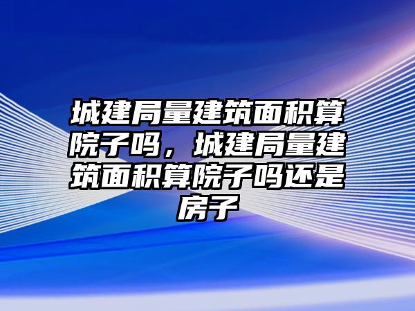 城建局量建筑面積算院子嗎，城建局量建筑面積算院子嗎還是房子