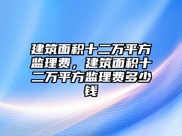 建筑面積十二萬平方監(jiān)理費，建筑面積十二萬平方監(jiān)理費多少錢