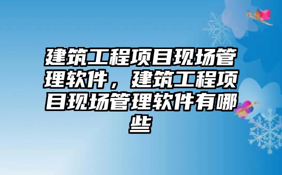 建筑工程項目現(xiàn)場管理軟件，建筑工程項目現(xiàn)場管理軟件有哪些