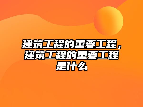 建筑工程的重要工程，建筑工程的重要工程是什么