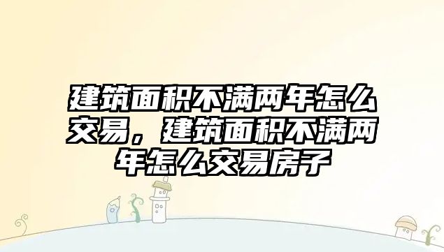 建筑面積不滿兩年怎么交易，建筑面積不滿兩年怎么交易房子