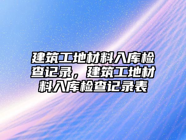 建筑工地材料入庫檢查記錄，建筑工地材料入庫檢查記錄表