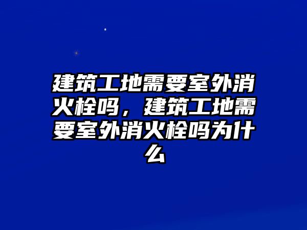 建筑工地需要室外消火栓嗎，建筑工地需要室外消火栓嗎為什么