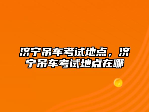 濟寧吊車考試地點，濟寧吊車考試地點在哪