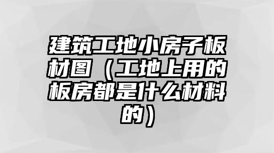 建筑工地小房子板材圖（工地上用的板房都是什么材料的）