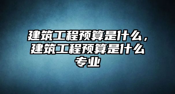 建筑工程預(yù)算是什么，建筑工程預(yù)算是什么專業(yè)