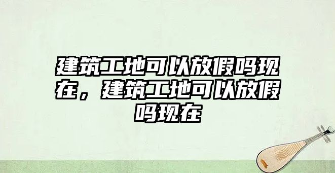 建筑工地可以放假嗎現(xiàn)在，建筑工地可以放假嗎現(xiàn)在