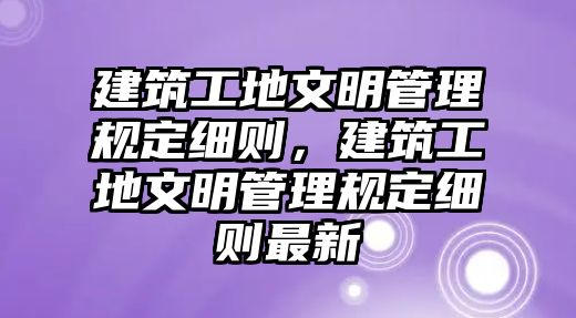 建筑工地文明管理規(guī)定細(xì)則，建筑工地文明管理規(guī)定細(xì)則最新