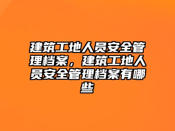 建筑工地人員安全管理檔案，建筑工地人員安全管理檔案有哪些