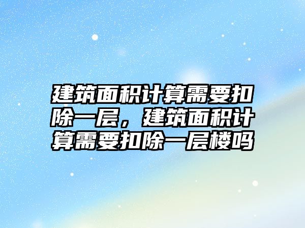 建筑面積計算需要扣除一層，建筑面積計算需要扣除一層樓嗎