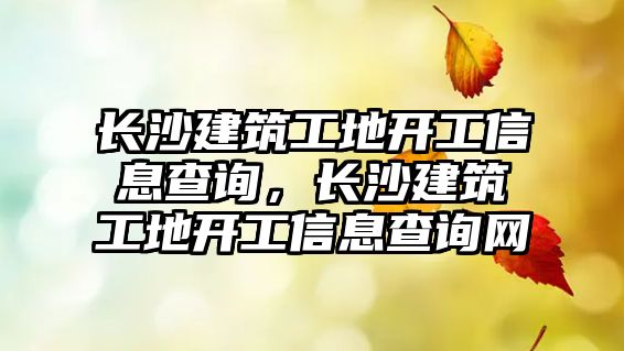 長沙建筑工地開工信息查詢，長沙建筑工地開工信息查詢網(wǎng)