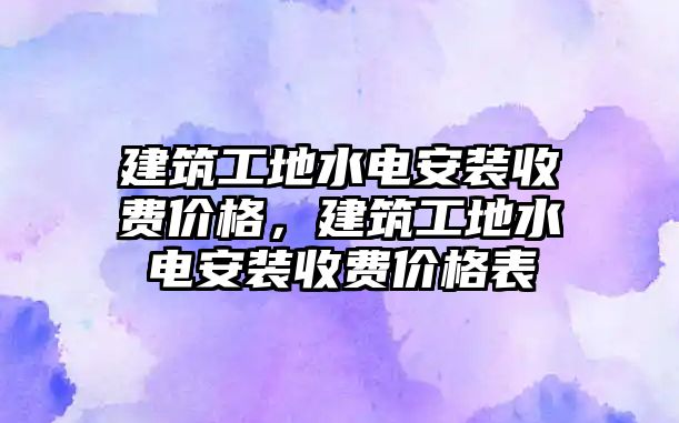 建筑工地水電安裝收費價格，建筑工地水電安裝收費價格表