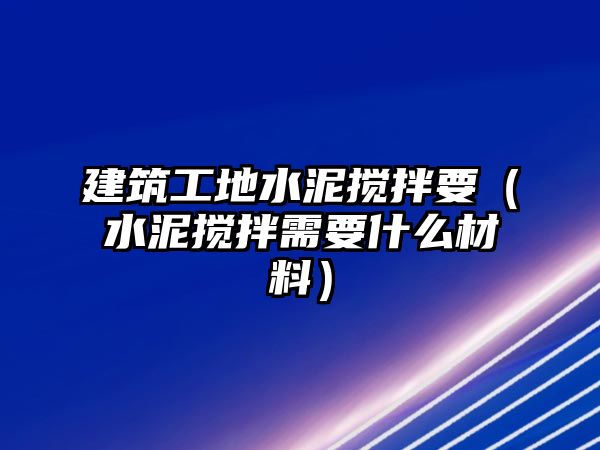 建筑工地水泥攪拌要（水泥攪拌需要什么材料）