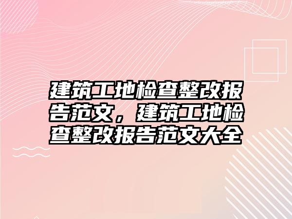 建筑工地檢查整改報(bào)告范文，建筑工地檢查整改報(bào)告范文大全