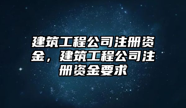 建筑工程公司注冊(cè)資金，建筑工程公司注冊(cè)資金要求