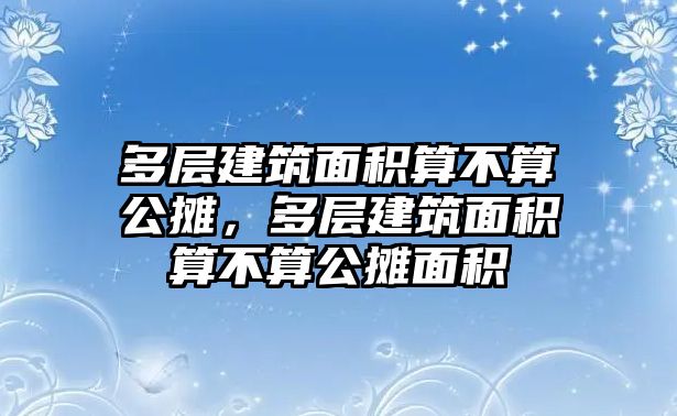 多層建筑面積算不算公攤，多層建筑面積算不算公攤面積