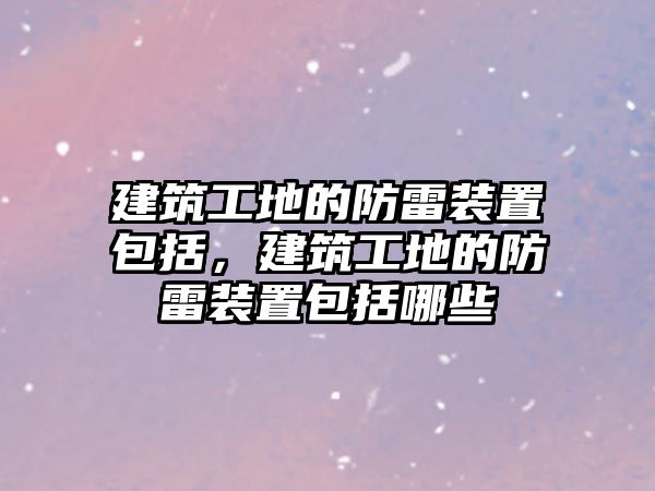 建筑工地的防雷裝置包括，建筑工地的防雷裝置包括哪些