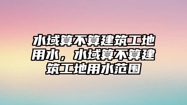 水域算不算建筑工地用水，水域算不算建筑工地用水范圍