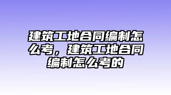 建筑工地合同編制怎么考，建筑工地合同編制怎么考的