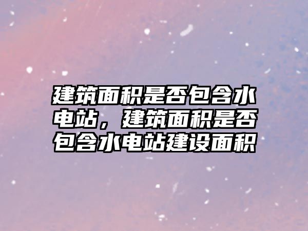 建筑面積是否包含水電站，建筑面積是否包含水電站建設(shè)面積