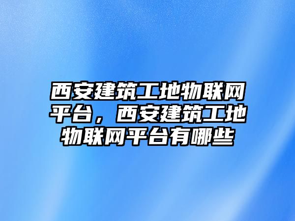 西安建筑工地物聯(lián)網(wǎng)平臺(tái)，西安建筑工地物聯(lián)網(wǎng)平臺(tái)有哪些