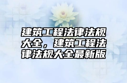 建筑工程法律法規(guī)大全，建筑工程法律法規(guī)大全最新版