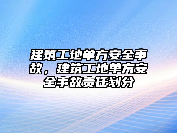 建筑工地單方安全事故，建筑工地單方安全事故責(zé)任劃分