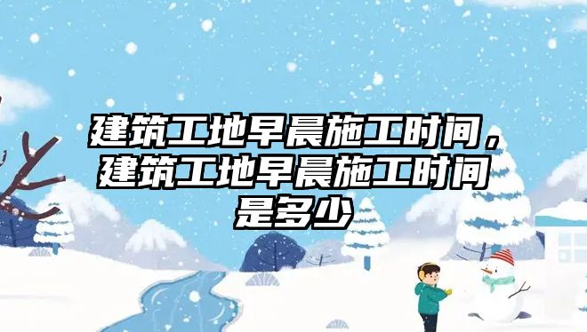 建筑工地早晨施工時(shí)間，建筑工地早晨施工時(shí)間是多少