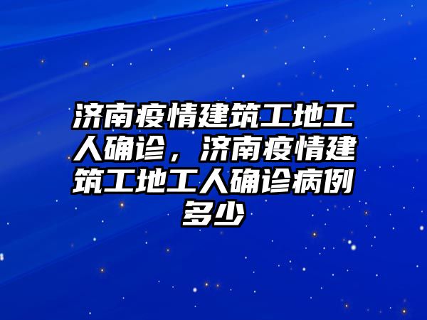 濟(jì)南疫情建筑工地工人確診，濟(jì)南疫情建筑工地工人確診病例多少