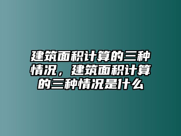 建筑面積計算的三種情況，建筑面積計算的三種情況是什么