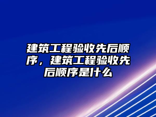 建筑工程驗(yàn)收先后順序，建筑工程驗(yàn)收先后順序是什么