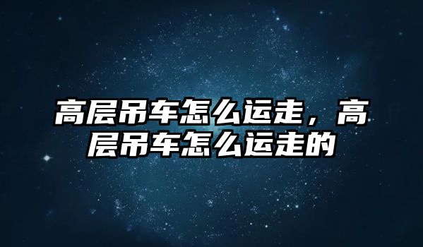 高層吊車怎么運(yùn)走，高層吊車怎么運(yùn)走的