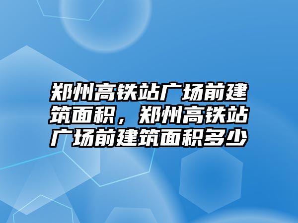 鄭州高鐵站廣場前建筑面積，鄭州高鐵站廣場前建筑面積多少